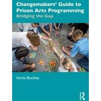 Annie Buckley Changemakers' Guide to Prison Arts Programming: Bridging the Gap
