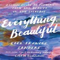 Ella Frances Sanders Everything, Beautiful : A Visual Guide to Finding Calm & Beauty