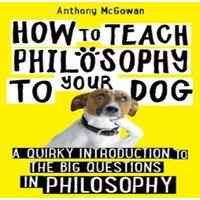 Anthony McGowan How to Teach Philosophy to Your Dog : A Quirky Introduction to the