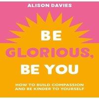 Alison Davies Be Glorious, Be You : How to build compassion & be kinder to
