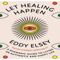 Eddy Elsey Let Healing Happen : A Shamanic Guide to Living An Authentic and