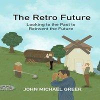 John Michael Greer The Retro Future : Looking to the Past to Reinvent the Future