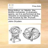 John Dryden King Arthur; or, Merlin, the British inchanter. A dramatic opera