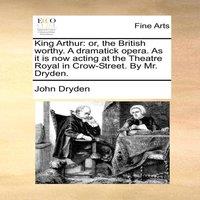 John Dryden King Arthur: or, the British worthy. A dramatick opera. As it is
