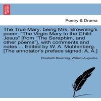Elizabeth Browning The True Mary: being Mrs. Browning's poem: The Virgin Mary to the
