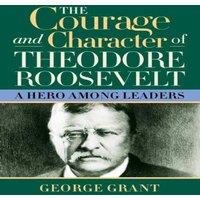 George Grant The Courage & Character of Theodore Roosevelt : A Hero Among