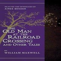 William Maxwell The Old Man at the Railroad Crossing & Other Tales: Selected and