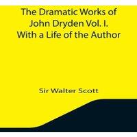 Sir Walter Scott The Dramatic Works of John Dryden Vol. I. With a Life of the