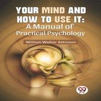 William Walker Atkinson Your Mind & How To Use It: A Manual Of Practical Psychology