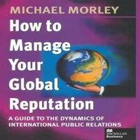 Michael Morley How to Manage Your Global Reputation : A Guide to the Dynamics of