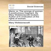 Mary Wollstonecraft Maria: or, The wrongs of woman. A posthumous fragment. By Mary