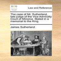 James Sutherland The case of Mr. Sutherland, late judge of the Vice Admiralty Court
