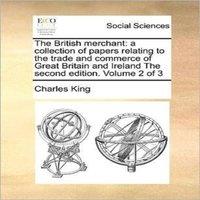 Charles King The British Merchant: A Collection of Papers Relating to the Trade