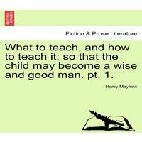 Henry Mayhew What to teach, & how to teach it; so that the child may become a
