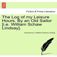 Anonymous The Log of my Leisure Hours. By an Old Sailor [i.e. William Schaw