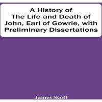 James Scott A History Of The Life & Death Of John, Earl Of Gowrie, With