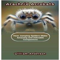 William Anderson ARACHNID ACROBATS: How Jumping Spiders Make Amazing & Adorable
