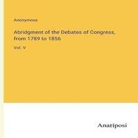 Anonymous Abridgment of the Debates of Congress, from 1789 to 1856:Vol. V
