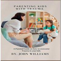 John Williams PARENTING KIDS WITH TRAUMA : A Parental Guide on how to overcome