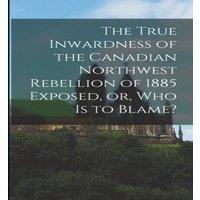 Anonymous The True Inwardness of the Canadian Northwest Rebellion of 1885