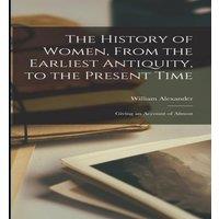 William Alexander The History of Women, From the Earliest Antiquity, to the Present