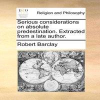 Robert Barclay Serious considerations on absolute predestination. Extracted from