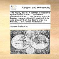 James Anderson The happy death. A sermon occasion'd by the death of the ..