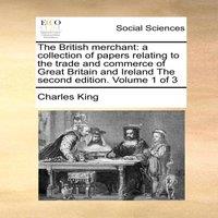 Charles King The British Merchant: A Collection of Papers Relating to the Trade