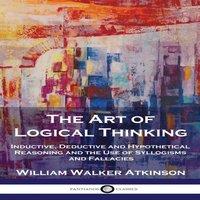 William Walker Atkinson The Art of Logical Thinking: Inductive, Deductive & Hypothetical