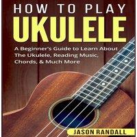 Jason Randall How To Play Ukulele: A Beginner's Guide to Learn About The