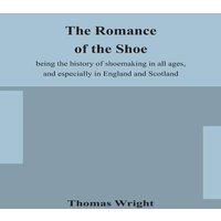 Thomas Wright The Romance Of The Shoe : Being The History Of Shoemaking In All