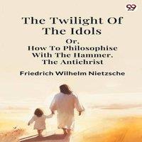 Friedrich Wilhelm Nietzsche The Twilight Of The Idols or, How To Philosophise With The Hammer