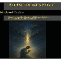 Michael Taylor BORN FROM ABOVE: Recovering the Gospel of Divine Origin, Eternal