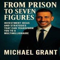 Michael Grant FROM PRISON TO SEVEN FIGURES: INVESTMENT IDEAS & STRATEGIES THAT