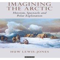Huw Lewis-Jones Imagining the Arctic: Heroism, Spectacle & Polar Exploration