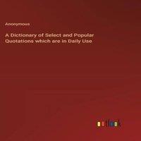 Anonymous A Dictionary of Select & Popular Quotations which are in Daily