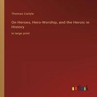 Thomas Carlyle On Heroes, Hero-Worship, & the Heroic in History:in large print