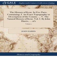 John Harris The History of Kent. In Five Parts. Containing, I. An Exact
