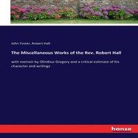John Foster The Miscellaneous Works of the Rev. Robert Hall:with memoir by
