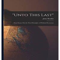 John Ruskin Unto This Last: Four Essays On the First Principles of Political