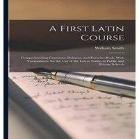 William Smith A First Latin Course: Comprehending Grammar, Delectus, and