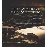 Robert Anderson The Works of John Moore, M. D.: A Journal During a Residence in