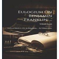 William Smith Eulogium On Benjamin Franklin, ...: Delivered March 1, 1791, In