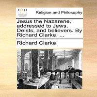 Richard Clarke Jesus the Nazarene, addressed to Jews, Deists, & believers. By