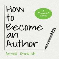 Arnold Bennett How to Become an Author: A Practical Guide - With an Essay from