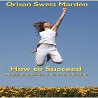Orison Swett Marden How to Succeed: Or, Stepping-Stones to Fame & Fortune: A Classic