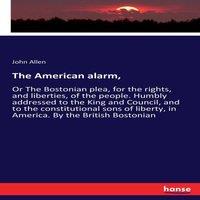 John Allen The American alarm, :Or The Bostonian plea, for the rights, and
