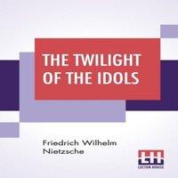 Friedrich Wilhelm Nietzsche The Twilight Of The Idols: Or, How To Philosophise With The Hammer