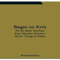 Anonymous Begin To Knit; All The Basic Stitches; Easy Novelty Stitches;