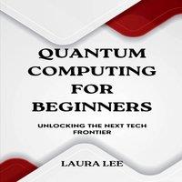 Laura Lee Quantum Computing for Beginners: Unlocking the Next Tech Frontier